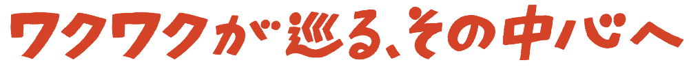 わくわくが巡る、その中心へ